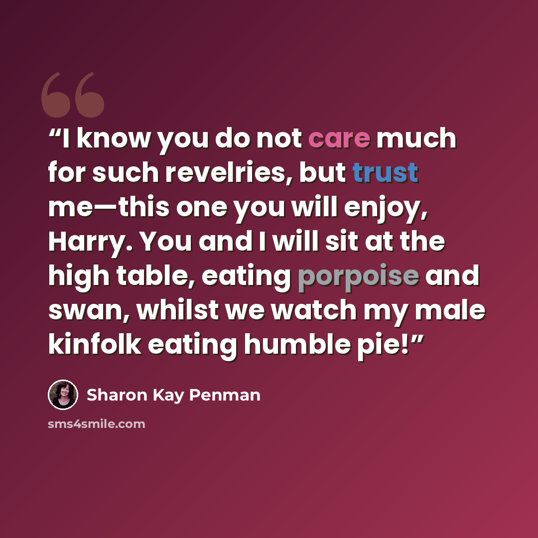 “I know you do not care much for such revelries, but trust me—this one you will enjoy, Harry. You and I will sit at the high table, eating porpoise and swan, whilst we watch my male kinfolk eating humble pie!” quote by Sharon Kay Penman