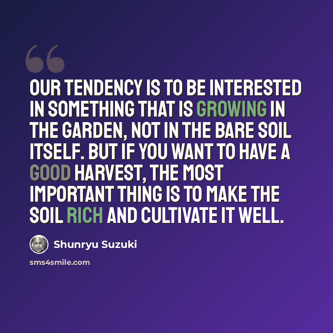 “Our tendency is to be interested in something that is growing in the garden, not in the bare soil itself. But if you want to have a good harvest, the most important thing is to make the soil rich and cultivate it well.” quote by Shunryu Suzuki