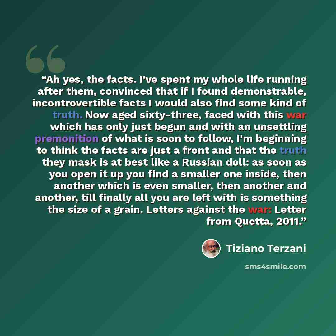 “Ah yes, the facts. I've spent my whole life running after them, convinced that if I found demonstrable, incontrovertible facts I would also find some kind of truth. Now aged sixty-three, faced with this war which has only just begun and with an unsettling premonition of what is soon to follow, I'm…” quote by Tiziano Terzani
