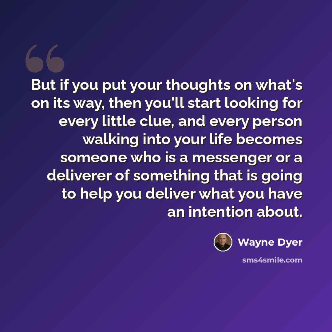 “But if you put your thoughts on what's on its way, then you'll start looking for every little clue, and every person walking into your life becomes someone who is a messenger or a deliverer of something that is going to help you deliver what you have an intention about.” quote by Wayne Dyer