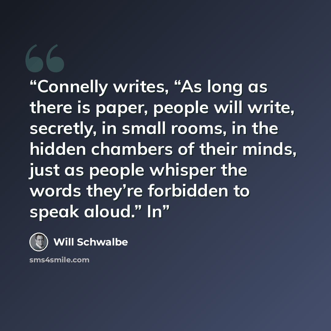 “Connelly writes, “As long as there is paper, people will write, secretly, in small rooms, in the hidden chambers of their minds, just as people whisper the words they’re forbidden to speak aloud.” In” quote by Will Schwalbe
