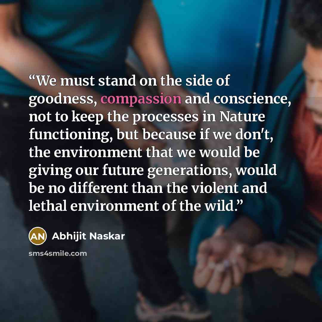 “We must stand on the side of goodness, compassion and conscience, not to keep the processes in Nature functioning, but because if we don't, the environment that we would be giving our future generations, would be no different than the violent and lethal environment of the wild.” quote by Abhijit Naskar
