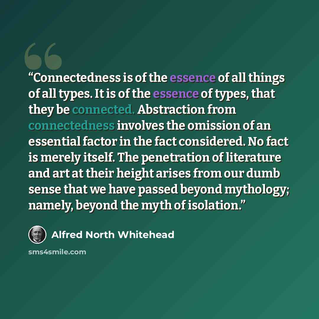 “Connectedness is of the essence of all things of all types. It is of the essence of types, that they be connected. Abstraction from connectedness involves the omission of an essential factor in the fact considered. No fact is merely itself. The penetration of literature and art at their height…” quote by Alfred North Whitehead