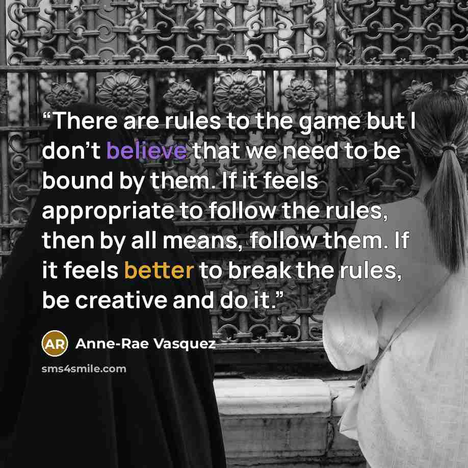 “There are rules to the game but I don’t believe that we need to be bound by them. If it feels appropriate to follow the rules, then by all means, follow them. If it feels better to break the rules, be creative and do it.” quote by Anne-Rae Vasquez