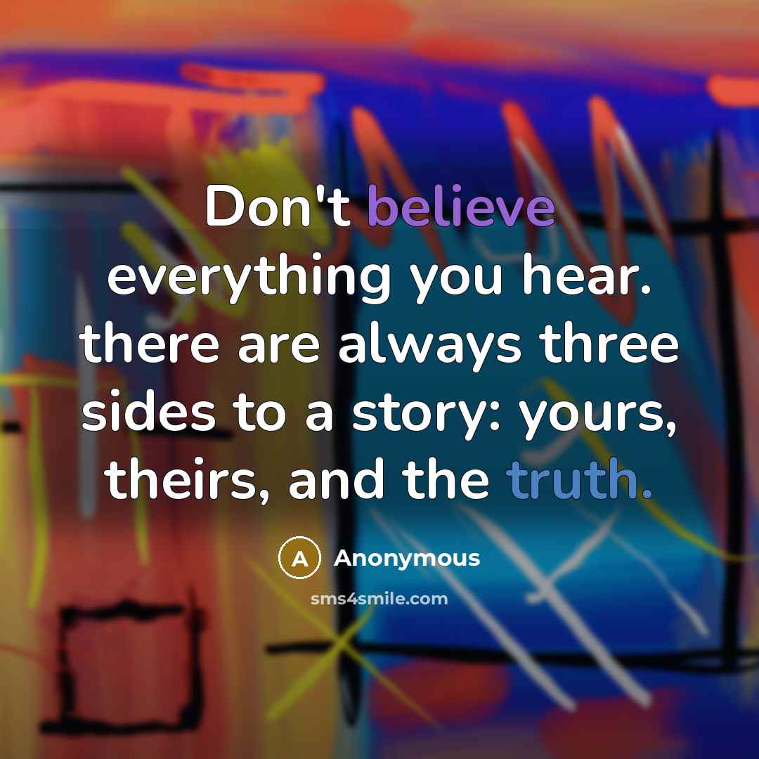 “Don't believe everything you hear. there are always three sides to a story: yours, theirs, and the truth.” quote by Anonymous