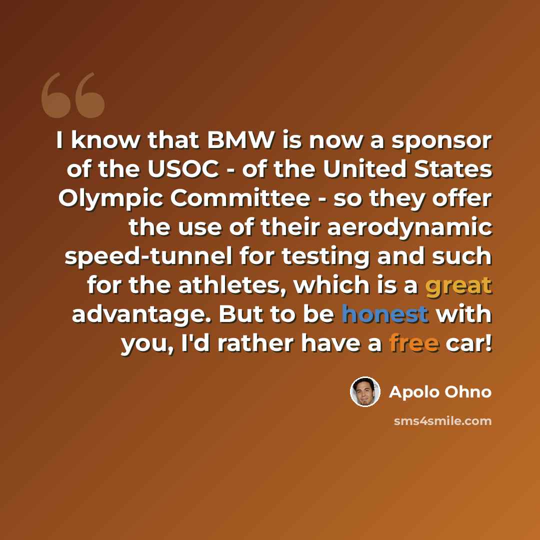 “I know that BMW is now a sponsor of the USOC - of the United States Olympic Committee - so they offer the use of their aerodynamic speed-tunnel for testing and such for the athletes, which is a great advantage. But to be honest with you, I'd rather have a free car!” quote by Apolo Ohno