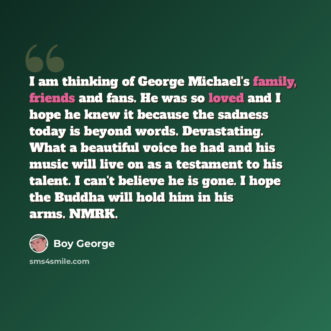 “I am thinking of George Michael's family, friends and fans. He was so loved and I hope he knew it because the sadness today is beyond words. Devastating. What a beautiful voice he had and his music will live on as a testament to his talent. I can't believe he is gone. I hope the Buddha will hold…” quote by Boy George