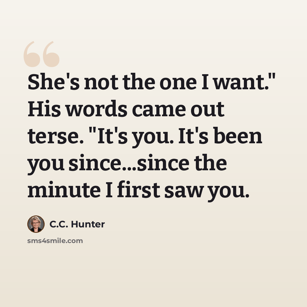 “She's not the one I want." His words came out terse. "It's you. It's been you since...since the minute I first saw you.” quote by C.C. Hunter