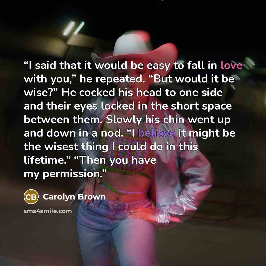 “I said that it would be easy to fall in love with you,” he repeated. “But would it be wise?” He cocked his head to one side and their eyes locked in the short space between them. Slowly his chin went up and down in a nod. “I believe it might be the wisest thing I could do in this lifetime.” “Then…” quote by Carolyn Brown