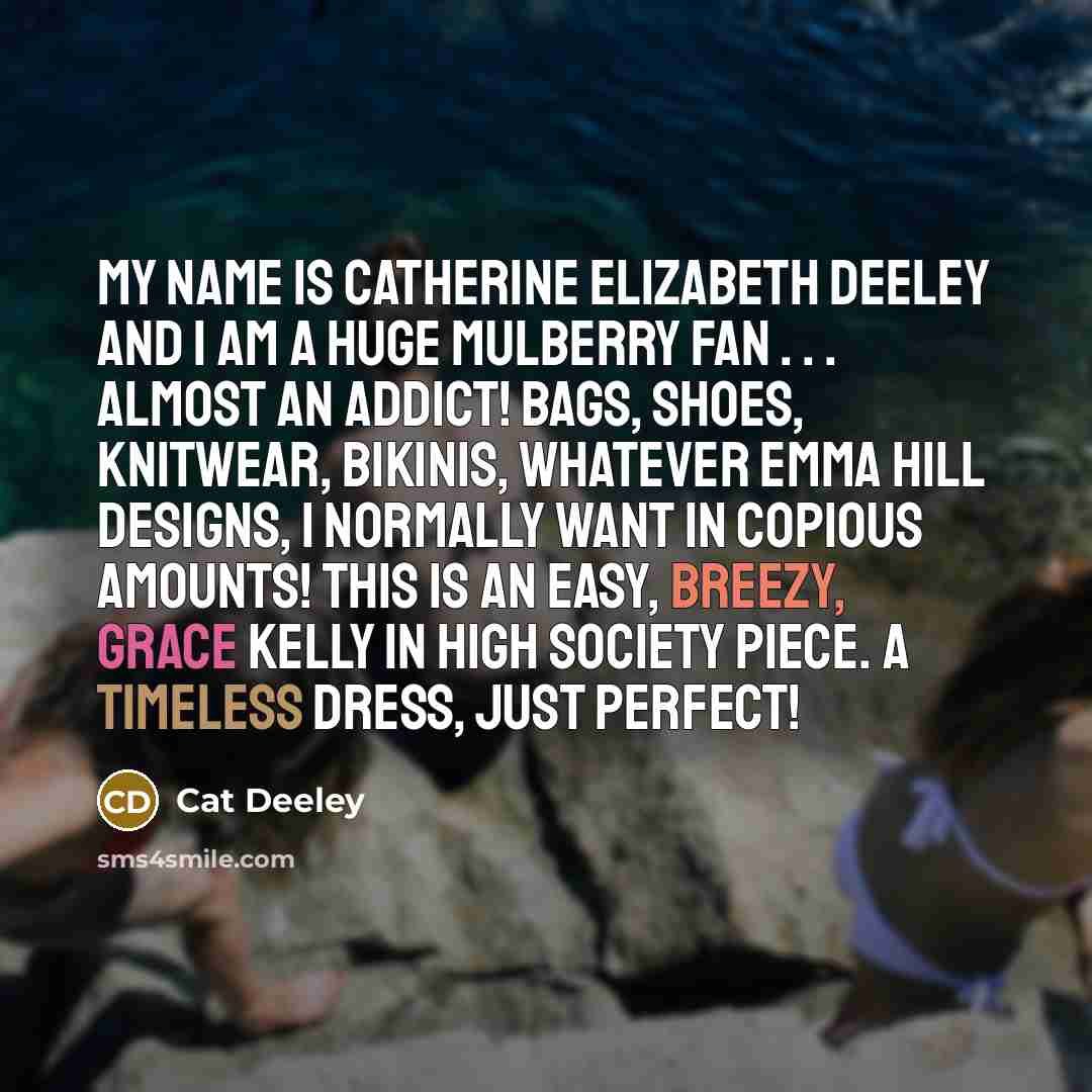 “My name is Catherine Elizabeth Deeley and I am a huge Mulberry fan . . . Almost an addict! Bags, shoes, knitwear, bikinis, whatever Emma Hill designs, I normally want in copious amounts! This is an easy, breezy, Grace Kelly in High Society piece. A timeless dress, just perfect!” quote by Cat Deeley