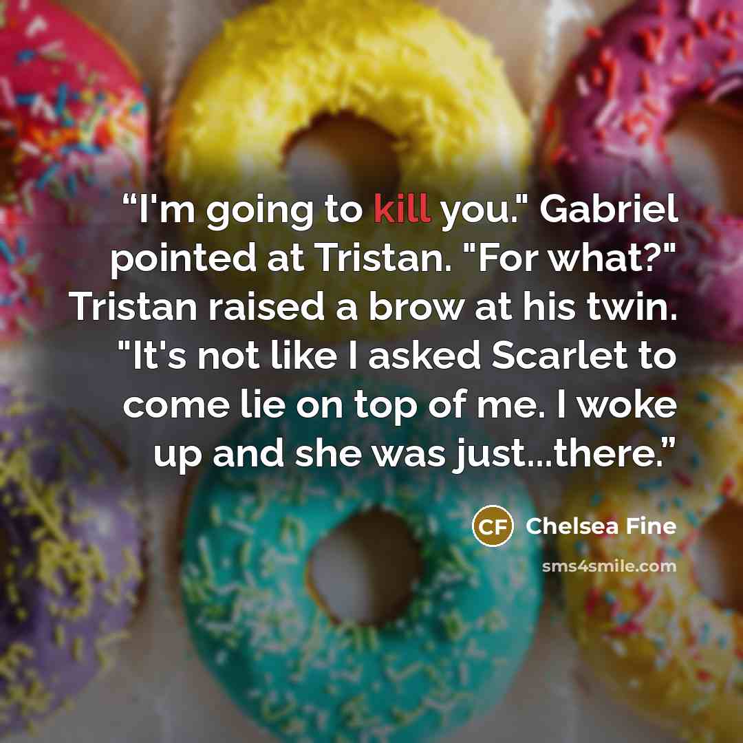 “I'm going to kill you." Gabriel pointed at Tristan. "For what?" Tristan raised a brow at his twin. "It's not like I asked Scarlet to come lie on top of me. I woke up and she was just...there.” quote by Chelsea Fine