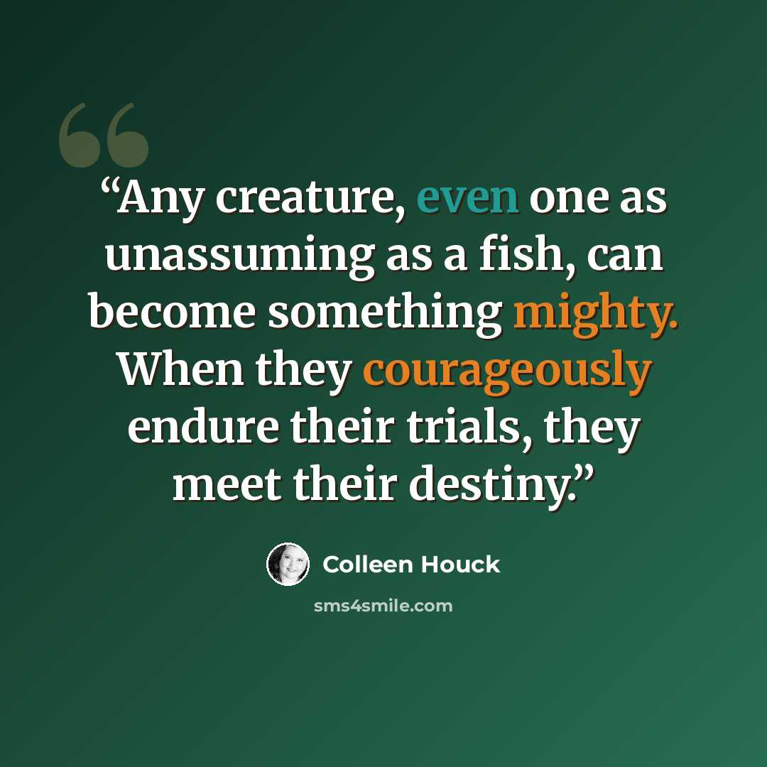 “Any creature, even one as unassuming as a fish, can become something mighty. When they courageously endure their trials, they meet their destiny.” quote by Colleen Houck