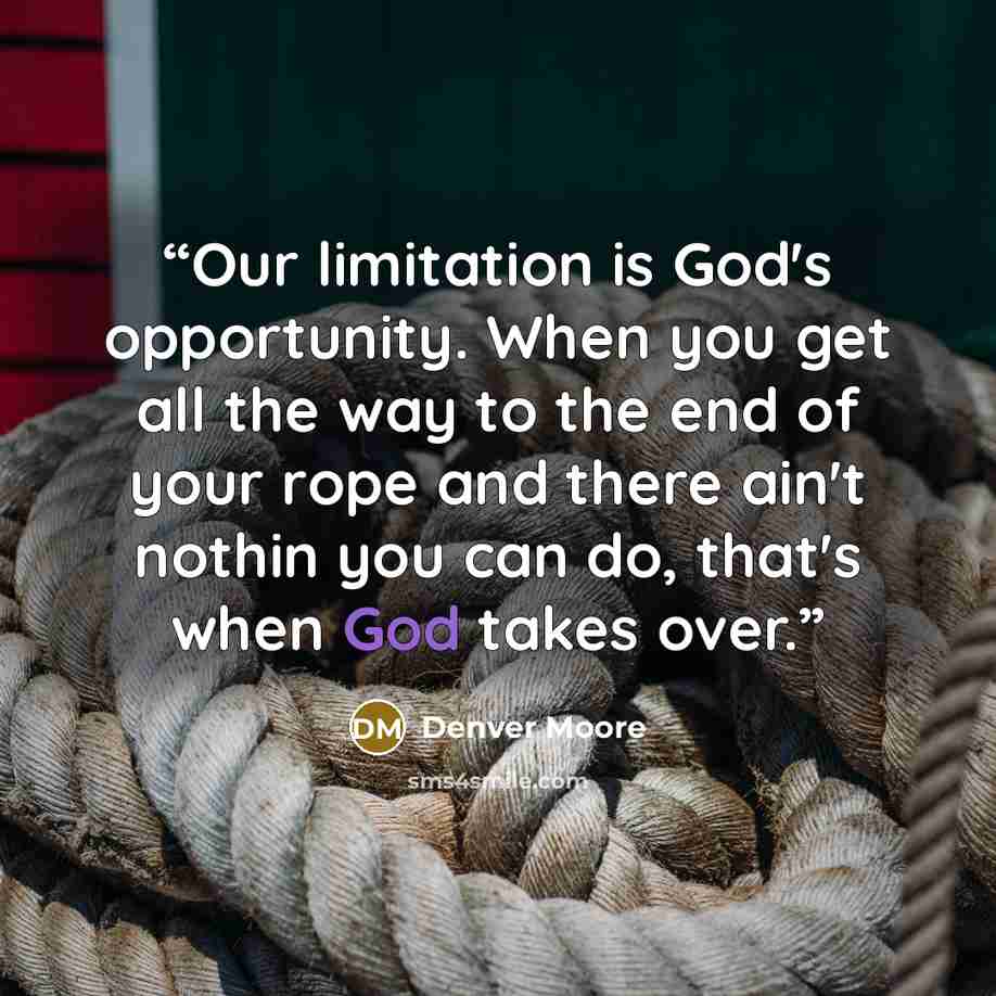 “Our limitation is God's opportunity. When you get all the way to the end of your rope and there ain't nothin you can do, that's when God takes over.” quote by Denver Moore