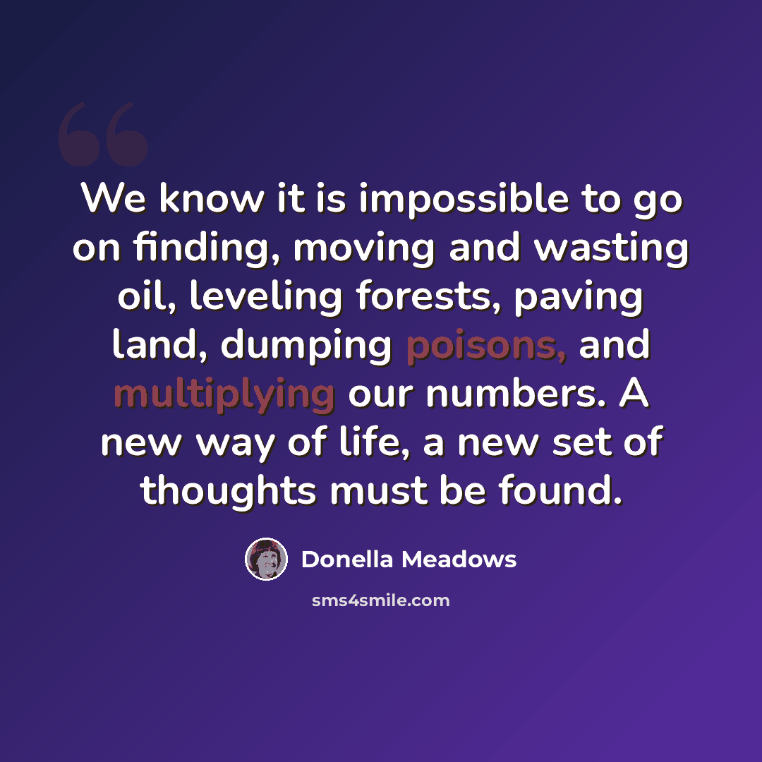 “We know it is impossible to go on finding, moving and wasting oil, leveling forests, paving land, dumping poisons, and multiplying our numbers. A new way of life, a new set of thoughts must be found.” quote by Donella Meadows