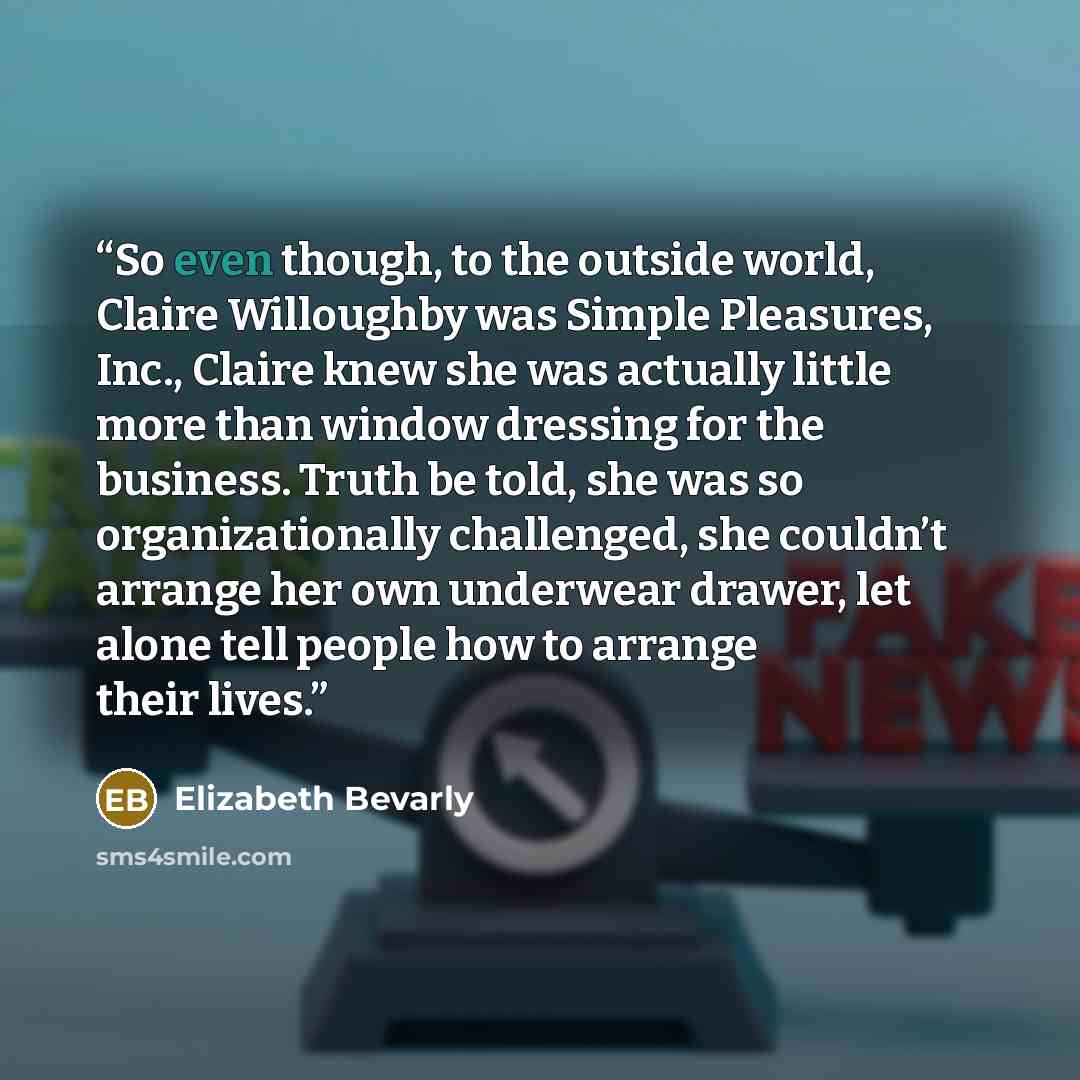 “So even though, to the outside world, Claire Willoughby was Simple Pleasures, Inc., Claire knew she was actually little more than window dressing for the business. Truth be told, she was so organizationally challenged, she couldn’t arrange her own underwear drawer, let alone tell people how to…” quote by Elizabeth Bevarly