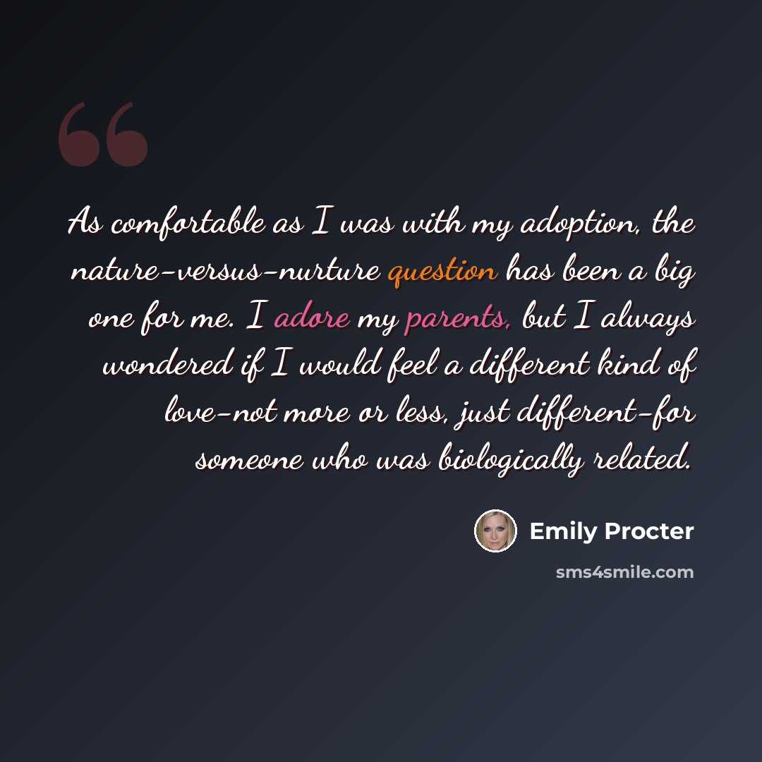 “As comfortable as I was with my adoption, the nature-versus-nurture question has been a big one for me. I adore my parents, but I always wondered if I would feel a different kind of love-not more or less, just different-for someone who was biologically related.” quote by Emily Procter