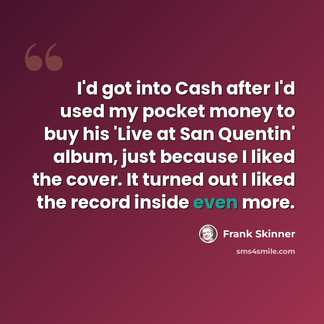 “I'd got into Cash after I'd used my pocket money to buy his 'Live at San Quentin' album, just because I liked the cover. It turned out I liked the record inside even more.” quote by Frank Skinner