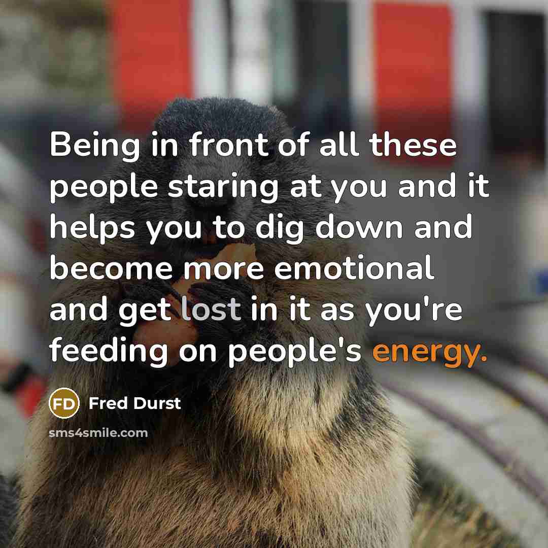 “Being in front of all these people staring at you and it helps you to dig down and become more emotional and get lost in it as you're feeding on people's energy.” quote by Fred Durst
