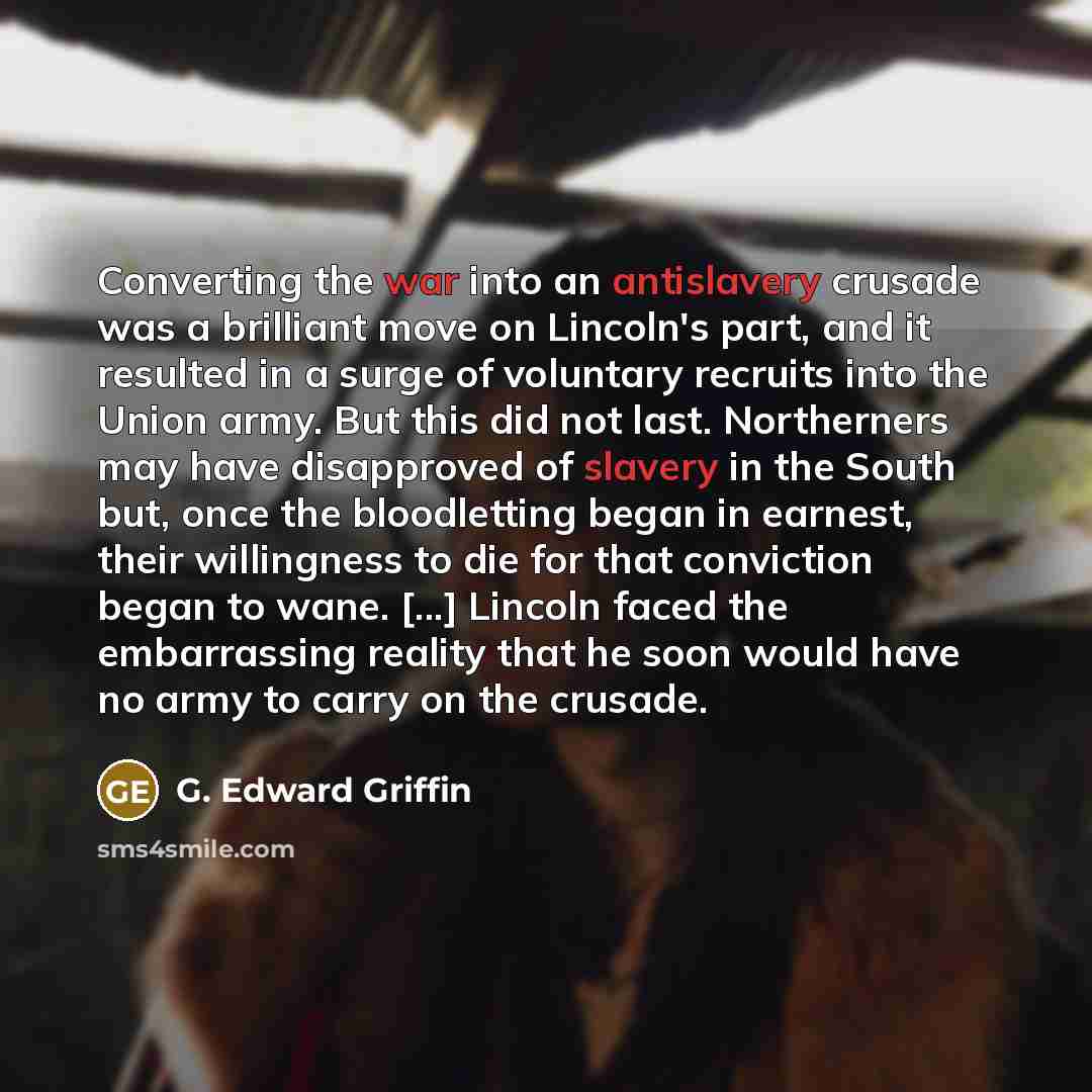 “Converting the war into an antislavery crusade was a brilliant move on Lincoln's part, and it resulted in a surge of voluntary recruits into the Union army. But this did not last. Northerners may have disapproved of slavery in the South but, once the bloodletting began in earnest, their…” quote by G. Edward Griffin