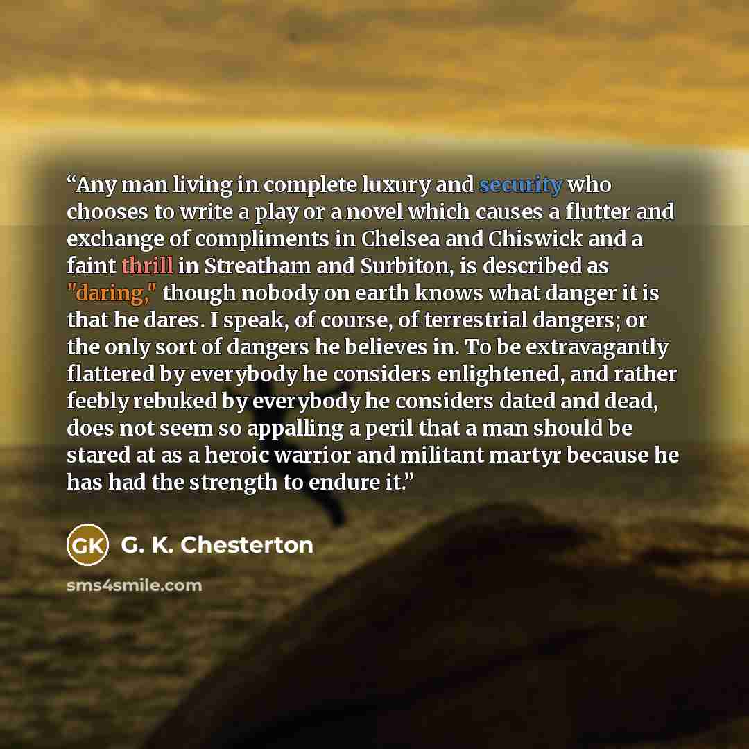 “Any man living in complete luxury and security who chooses to write a play or a novel which causes a flutter and exchange of compliments in Chelsea and Chiswick and a faint thrill in Streatham and Surbiton, is described as "daring," though nobody on earth knows what danger it is that he dares. I…” quote by G. K. Chesterton