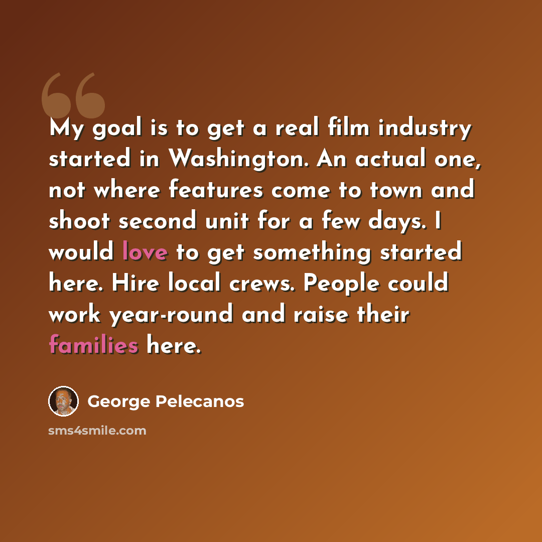 “My goal is to get a real film industry started in Washington. An actual one, not where features come to town and shoot second unit for a few days. I would love to get something started here. Hire local crews. People could work year-round and raise their families here.” quote by George Pelecanos