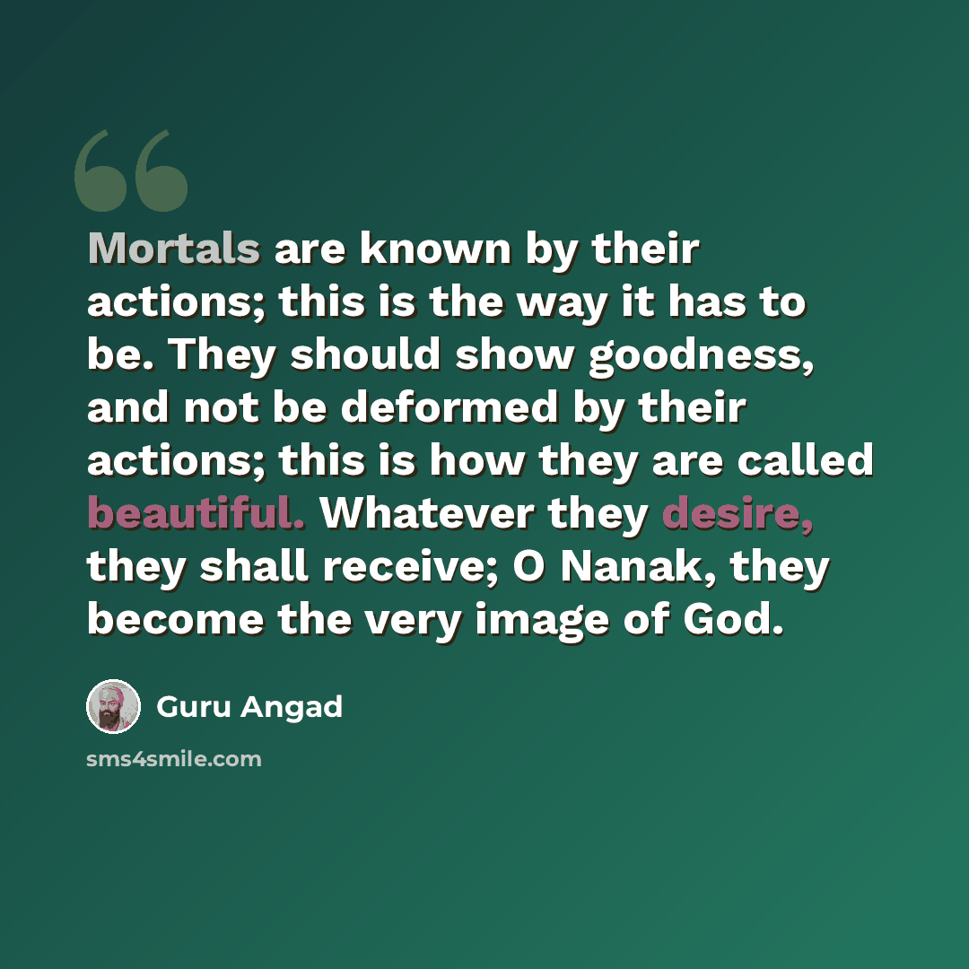 “Mortals are known by their actions; this is the way it has to be. They should show goodness, and not be deformed by their actions; this is how they are called beautiful. Whatever they desire, they shall receive; O Nanak, they become the very image of God.” quote by Guru Angad