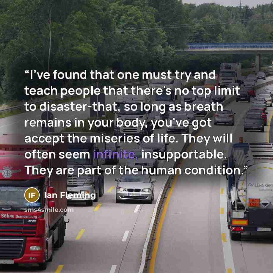 “I've found that one must try and teach people that there's no top limit to disaster-that, so long as breath remains in your body, you've got accept the miseries of life. They will often seem infinite, insupportable. They are part of the human condition.” quote by Ian Fleming