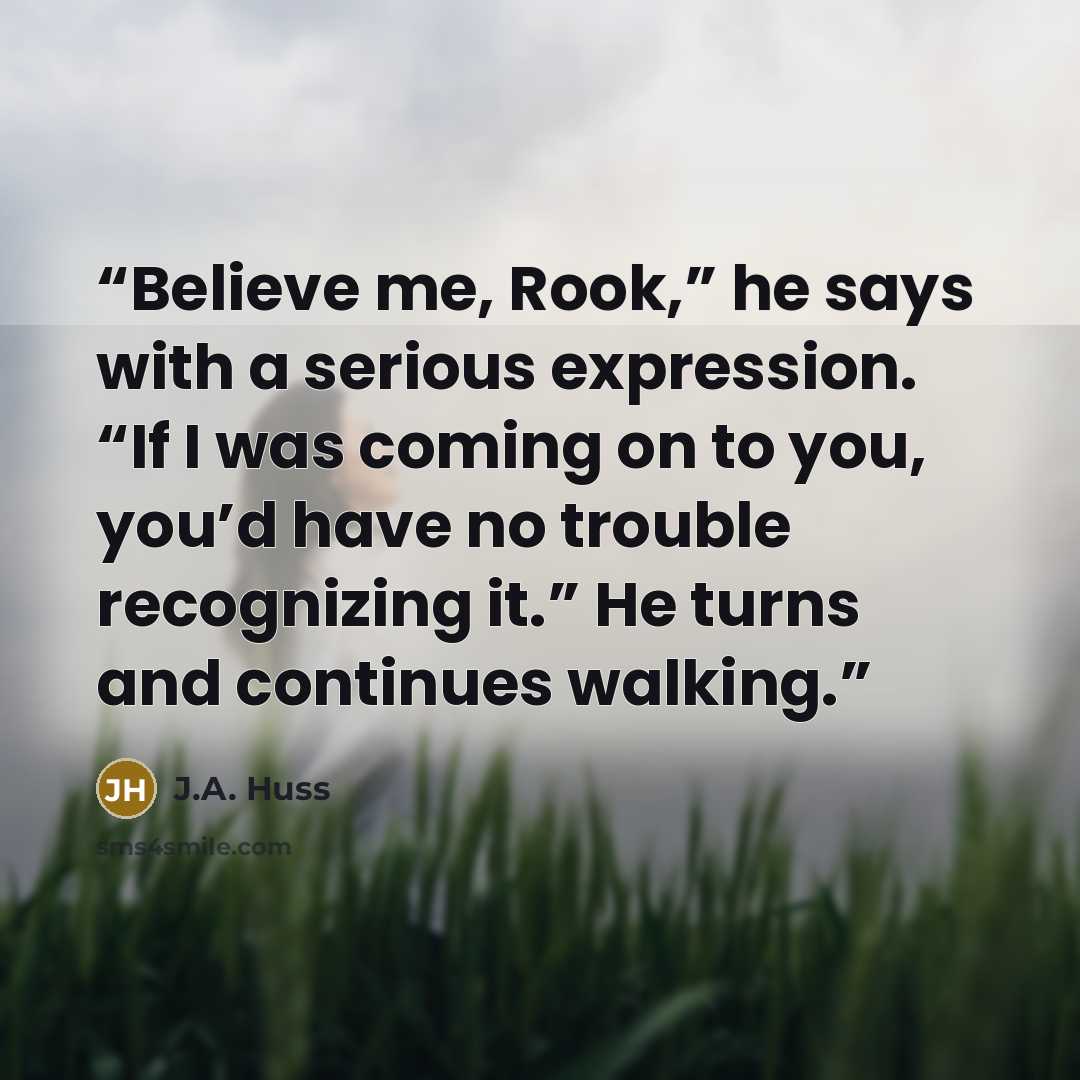 “Believe me, Rook,” he says with a serious expression. “If I was coming on to you, you’d have no trouble recognizing it.” He turns and continues walking.” quote by J.A. Huss