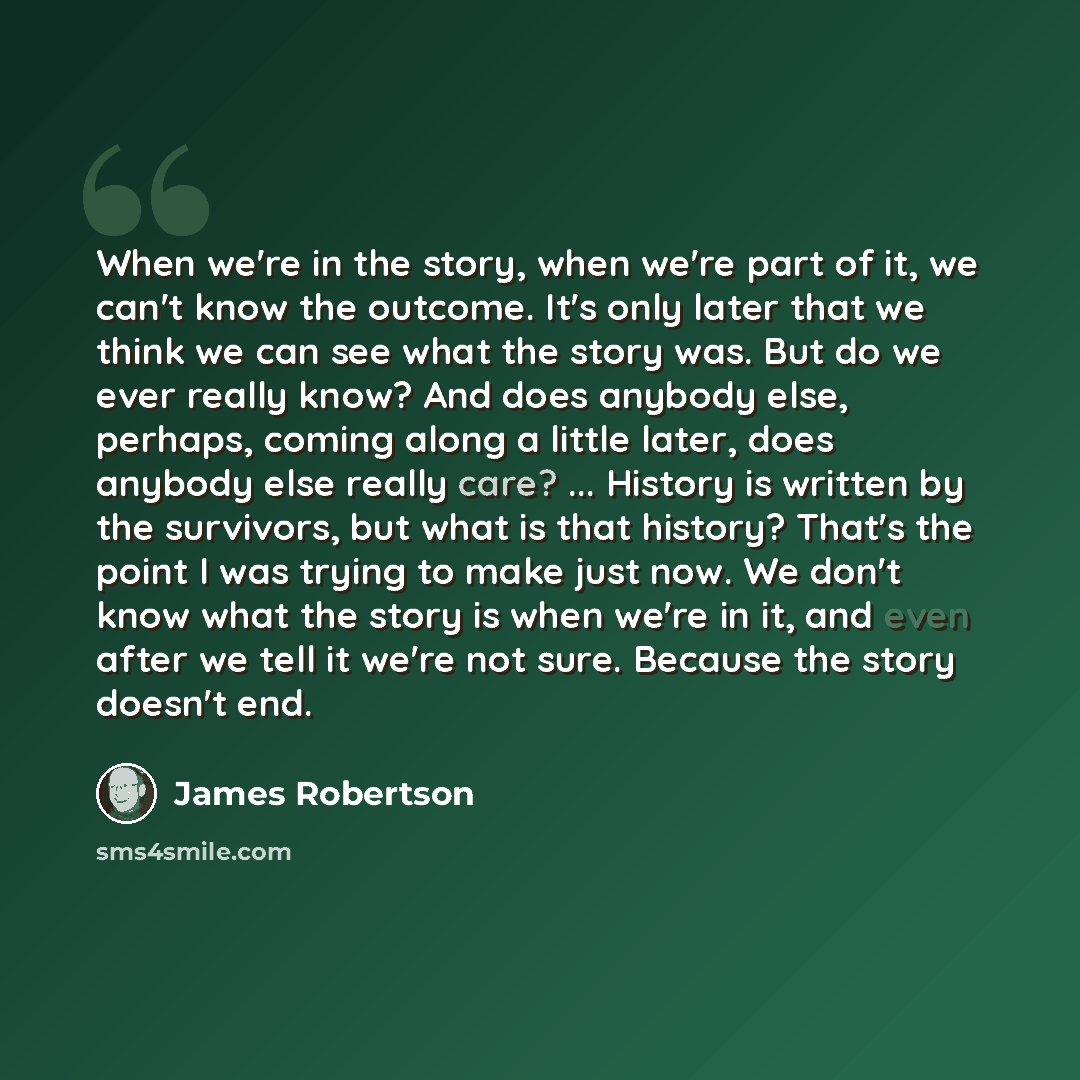 “When we're in the story, when we're part of it, we can't know the outcome. It's only later that we think we can see what the story was. But do we ever really know? And does anybody else, perhaps, coming along a little later, does anybody else really care? ... History is written by the survivors…” quote by James Robertson