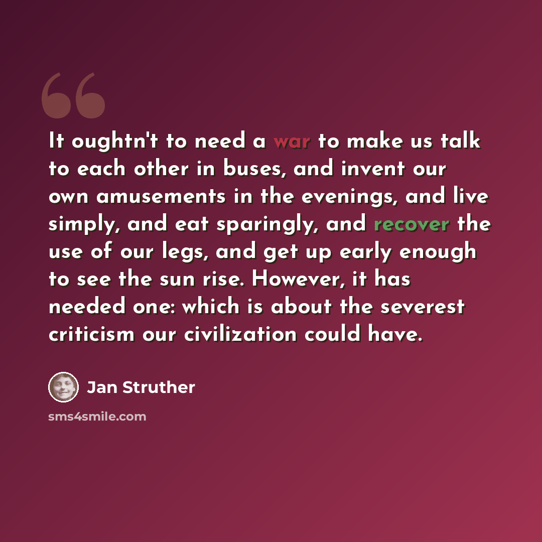 “It oughtn't to need a war to make us talk to each other in buses, and invent our own amusements in the evenings, and live simply, and eat sparingly, and recover the use of our legs, and get up early enough to see the sun rise. However, it has needed one: which is about the severest criticism our…” quote by Jan Struther