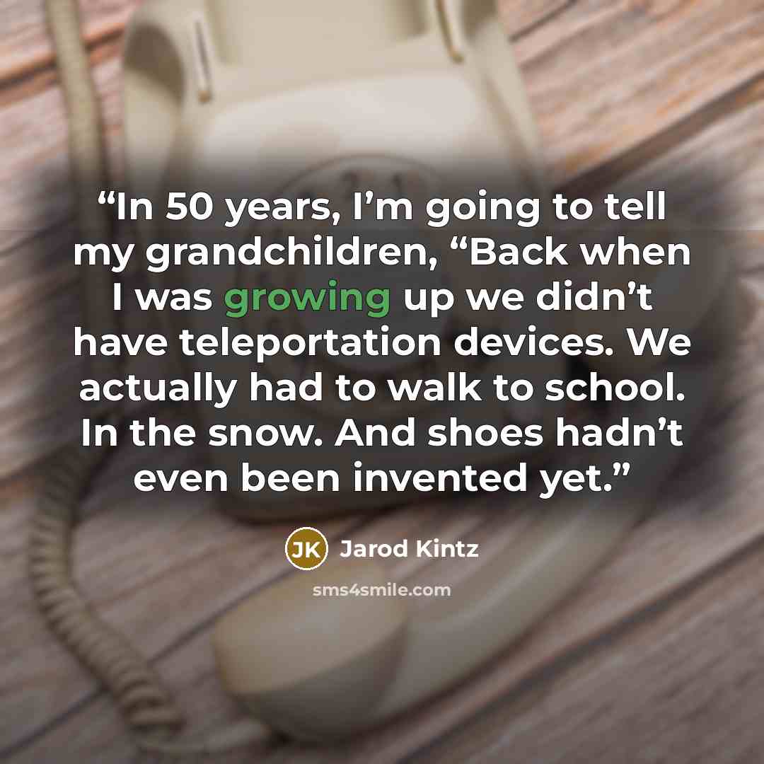 “In 50 years, I’m going to tell my grandchildren, “Back when I was growing up we didn’t have teleportation devices. We actually had to walk to school. In the snow. And shoes hadn’t even been invented yet.” quote by Jarod Kintz