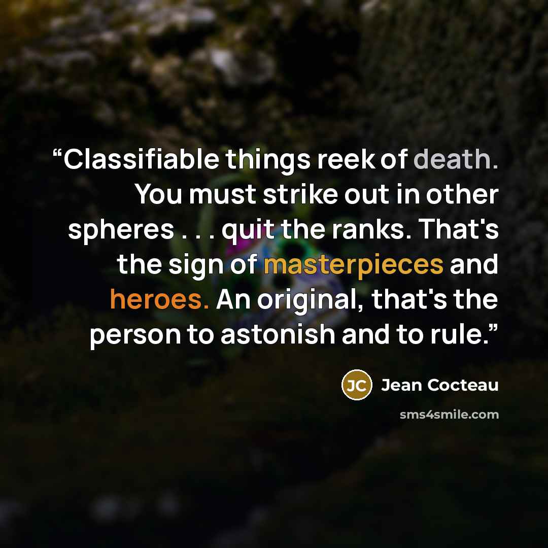 “Classifiable things reek of death. You must strike out in other spheres . . . quit the ranks. That's the sign of masterpieces and heroes. An original, that's the person to astonish and to rule.” quote by Jean Cocteau