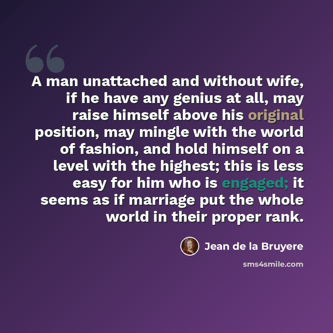 “A man unattached and without wife, if he have any genius at all, may raise himself above his original position, may mingle with the world of fashion, and hold himself on a level with the highest; this is less easy for him who is engaged; it seems as if marriage put the whole world in their proper…” quote by Jean de la Bruyere