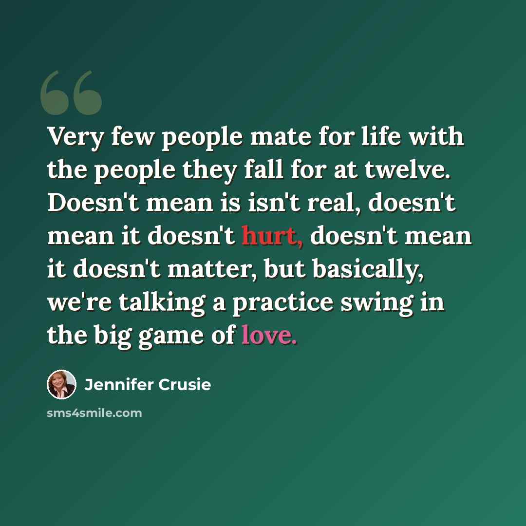 “Very few people mate for life with the people they fall for at twelve. Doesn't mean is isn't real, doesn't mean it doesn't hurt, doesn't mean it doesn't matter, but basically, we're talking a practice swing in the big game of love.” quote by Jennifer Crusie