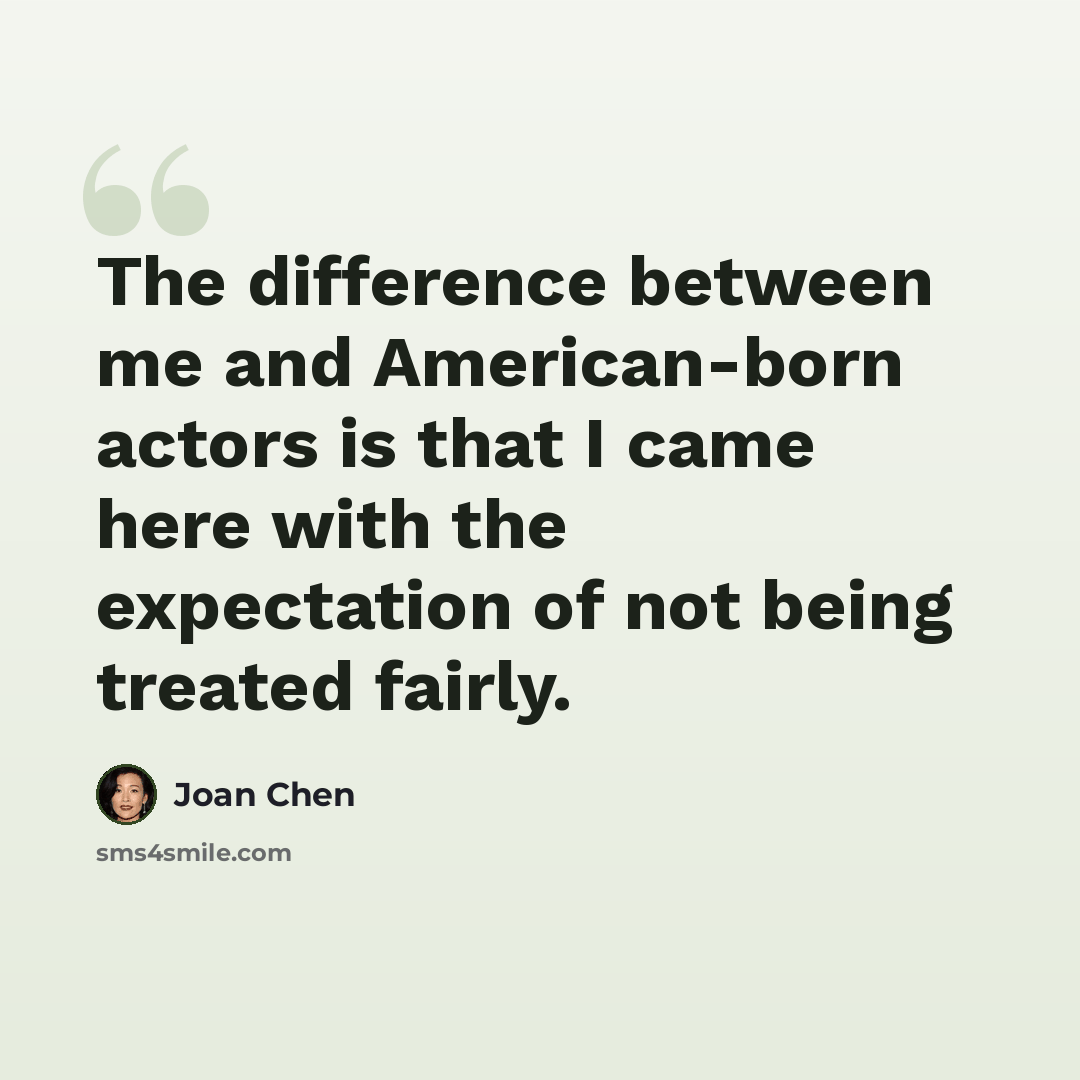 “The difference between me and American-born actors is that I came here with the expectation of not being treated fairly.” quote by Joan Chen