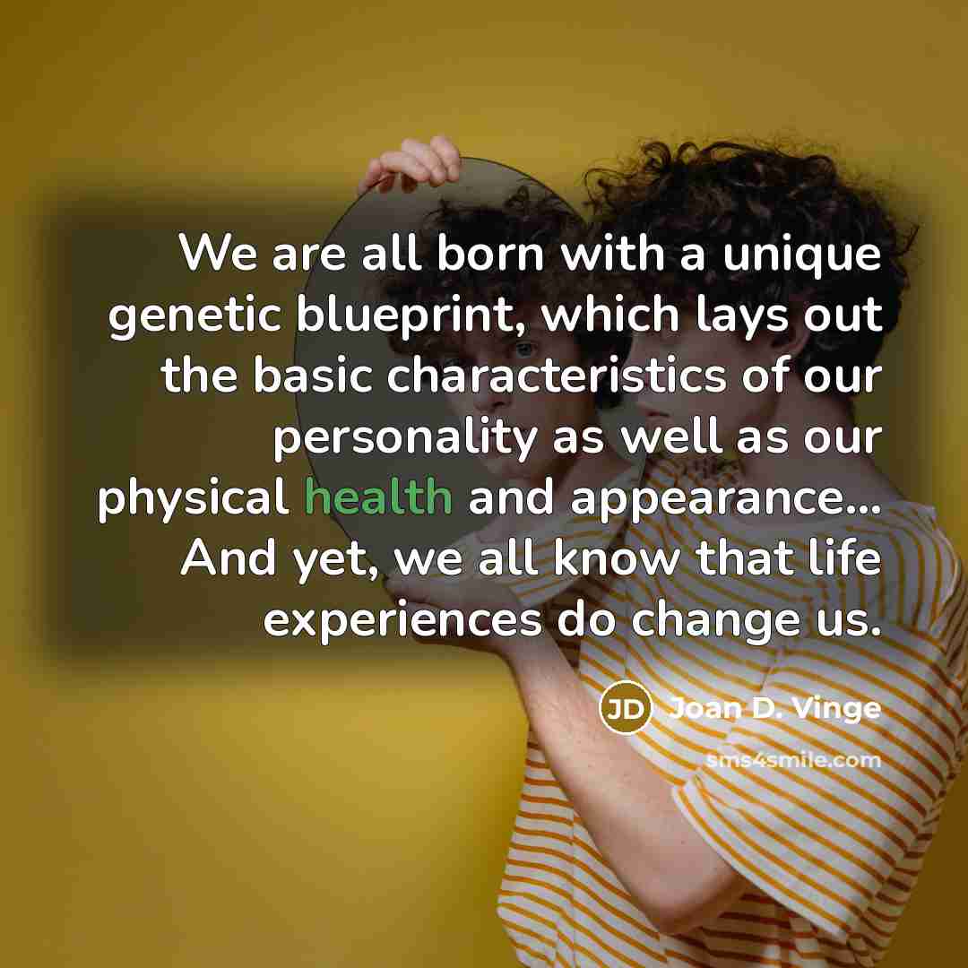 “We are all born with a unique genetic blueprint, which lays out the basic characteristics of our personality as well as our physical health and appearance... And yet, we all know that life experiences do change us.” quote by Joan D. Vinge