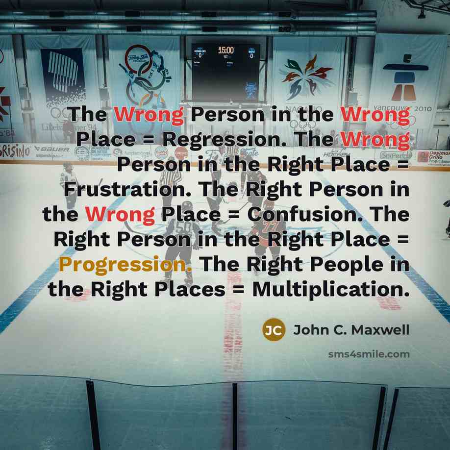 “The Wrong Person in the Wrong Place = Regression. The Wrong Person in the Right Place = Frustration. The Right Person in the Wrong Place = Confusion. The Right Person in the Right Place = Progression. The Right People in the Right Places = Multiplication.” quote by John C. Maxwell
