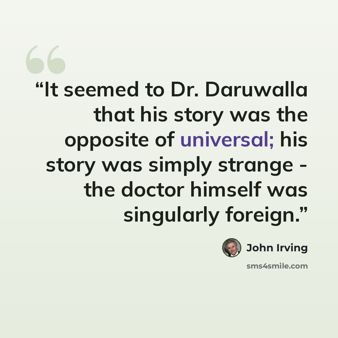 “It seemed to Dr. Daruwalla that his story was the opposite of universal; his story was simply strange - the doctor himself was singularly foreign.” quote by John Irving