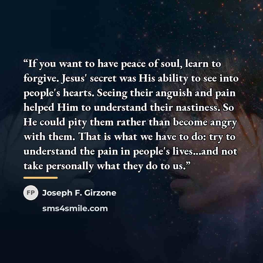 “If you want to have peace of soul, learn to forgive. Jesus' secret was His ability to see into people's hearts. Seeing their anguish and pain helped Him to understand their nastiness. So He could pity them rather than become angry with them. That is what we have to do: try to understand the pain…” quote by Joseph F. Girzone