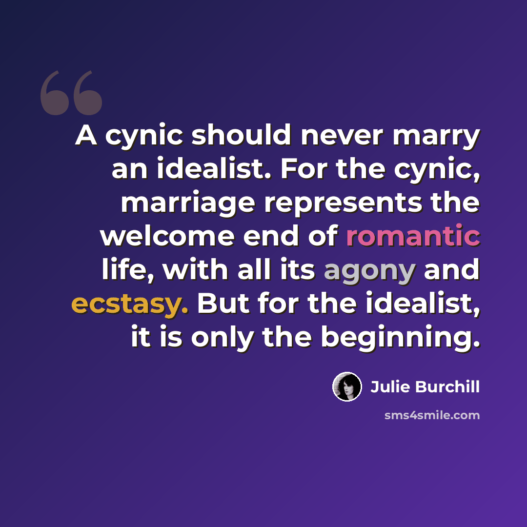 “A cynic should never marry an idealist. For the cynic, marriage represents the welcome end of romantic life, with all its agony and ecstasy. But for the idealist, it is only the beginning.” quote by Julie Burchill
