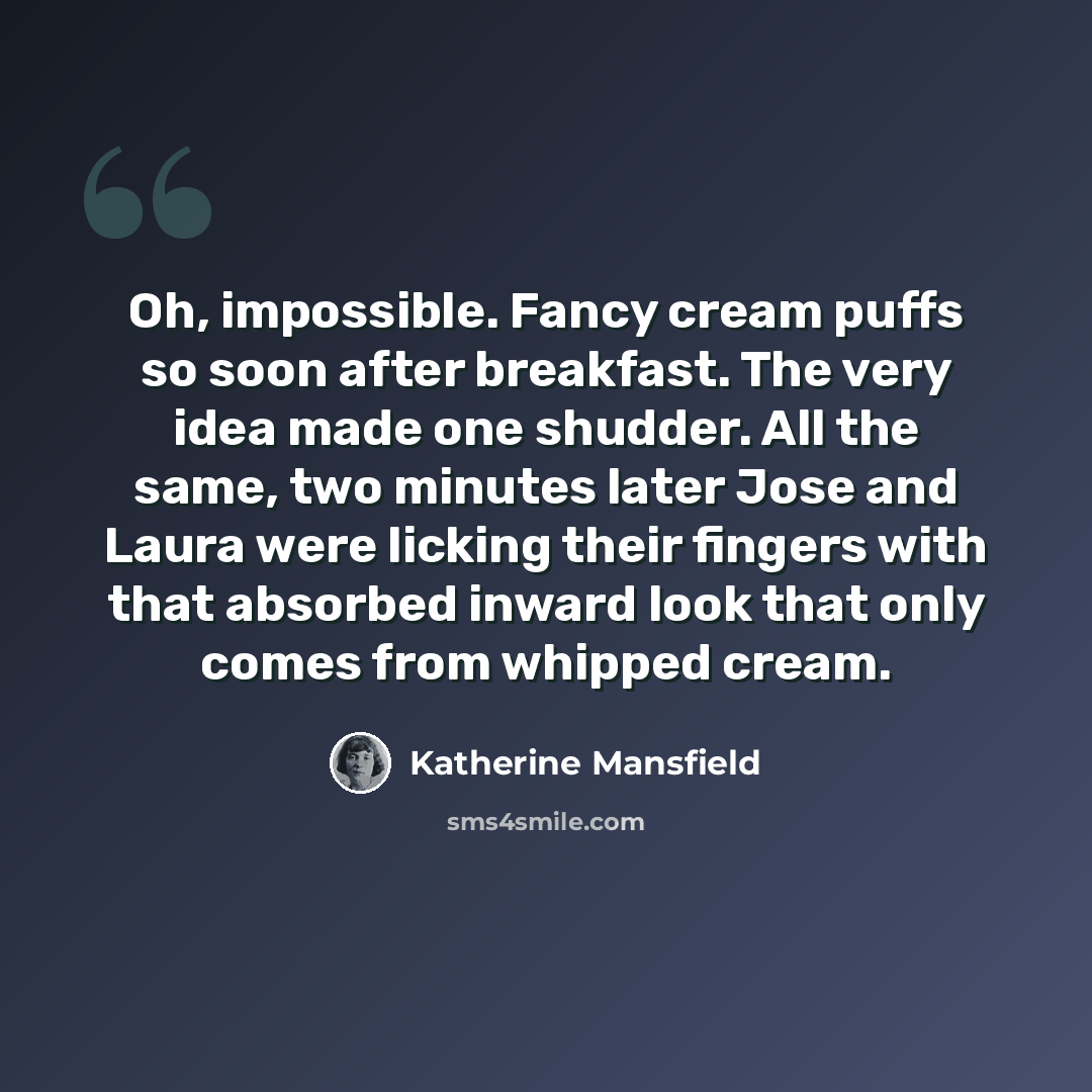 “Oh, impossible. Fancy cream puffs so soon after breakfast. The very idea made one shudder. All the same, two minutes later Jose and Laura were licking their fingers with that absorbed inward look that only comes from whipped cream.” quote by Katherine Mansfield