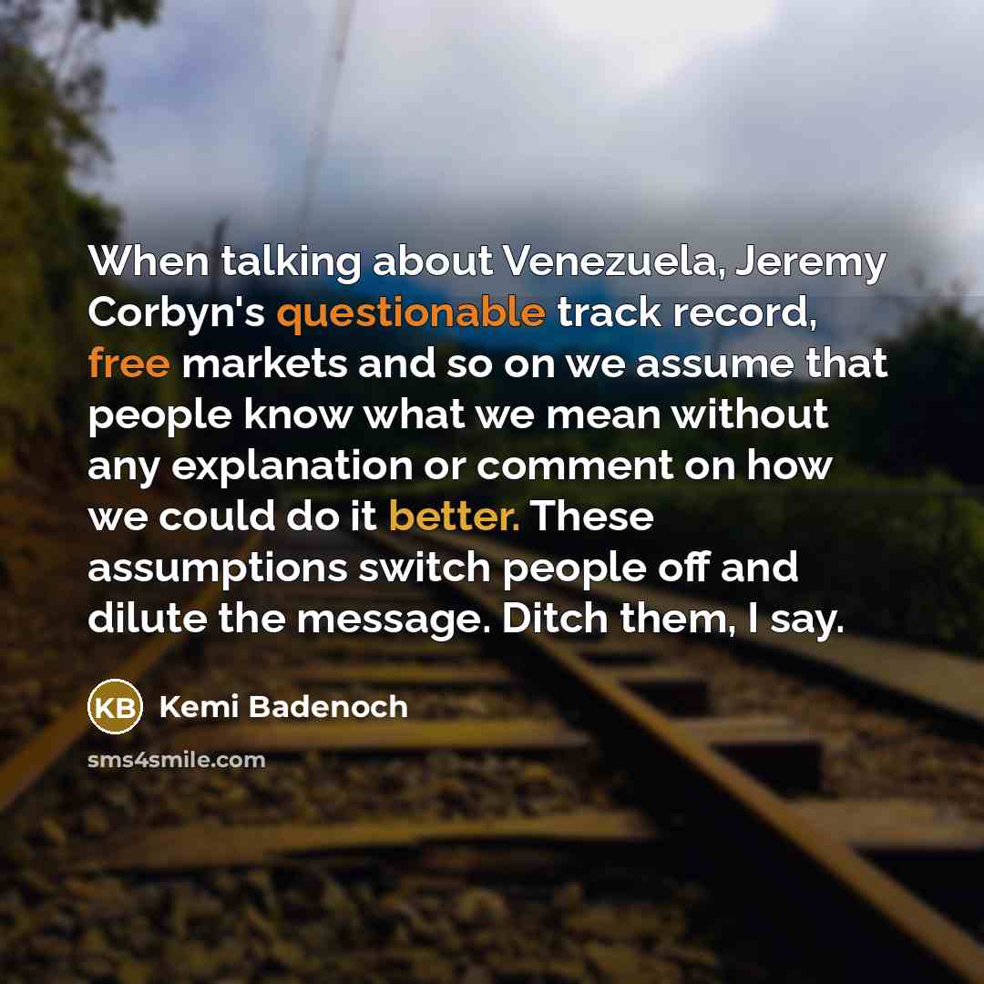 “When talking about Venezuela, Jeremy Corbyn's questionable track record, free markets and so on we assume that people know what we mean without any explanation or comment on how we could do it better. These assumptions switch people off and dilute the message. Ditch them, I say.” quote by Kemi Badenoch
