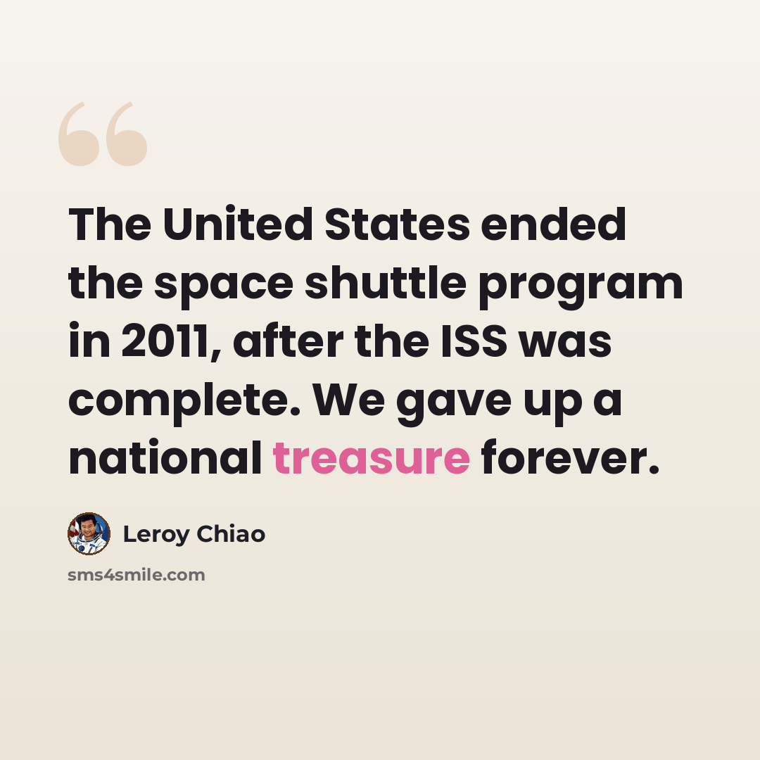 “The United States ended the space shuttle program in 2011, after the ISS was complete. We gave up a national treasure forever.” quote by Leroy Chiao