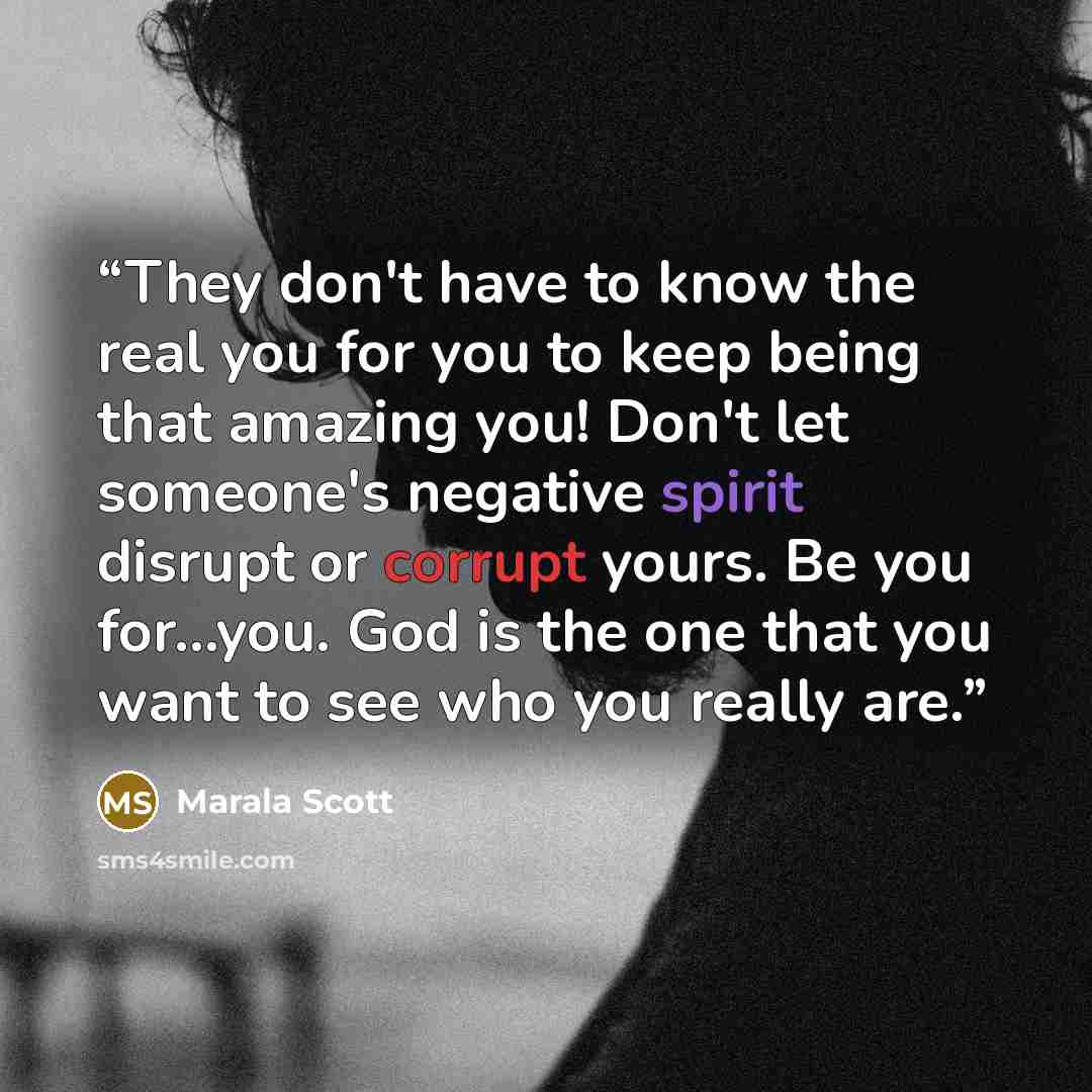 “They don't have to know the real you for you to keep being that amazing you! Don't let someone's negative spirit disrupt or corrupt yours. Be you for...you. God is the one that you want to see who you really are.” quote by Marala Scott