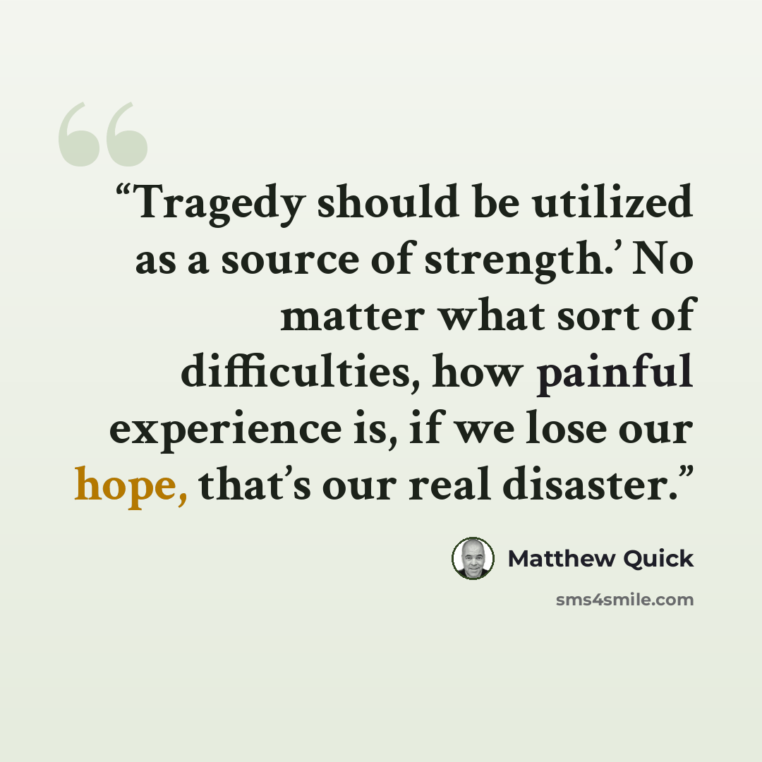 “Tragedy should be utilized as a source of strength.’ No matter what sort of difficulties, how painful experience is, if we lose our hope, that’s our real disaster.” quote by Matthew Quick