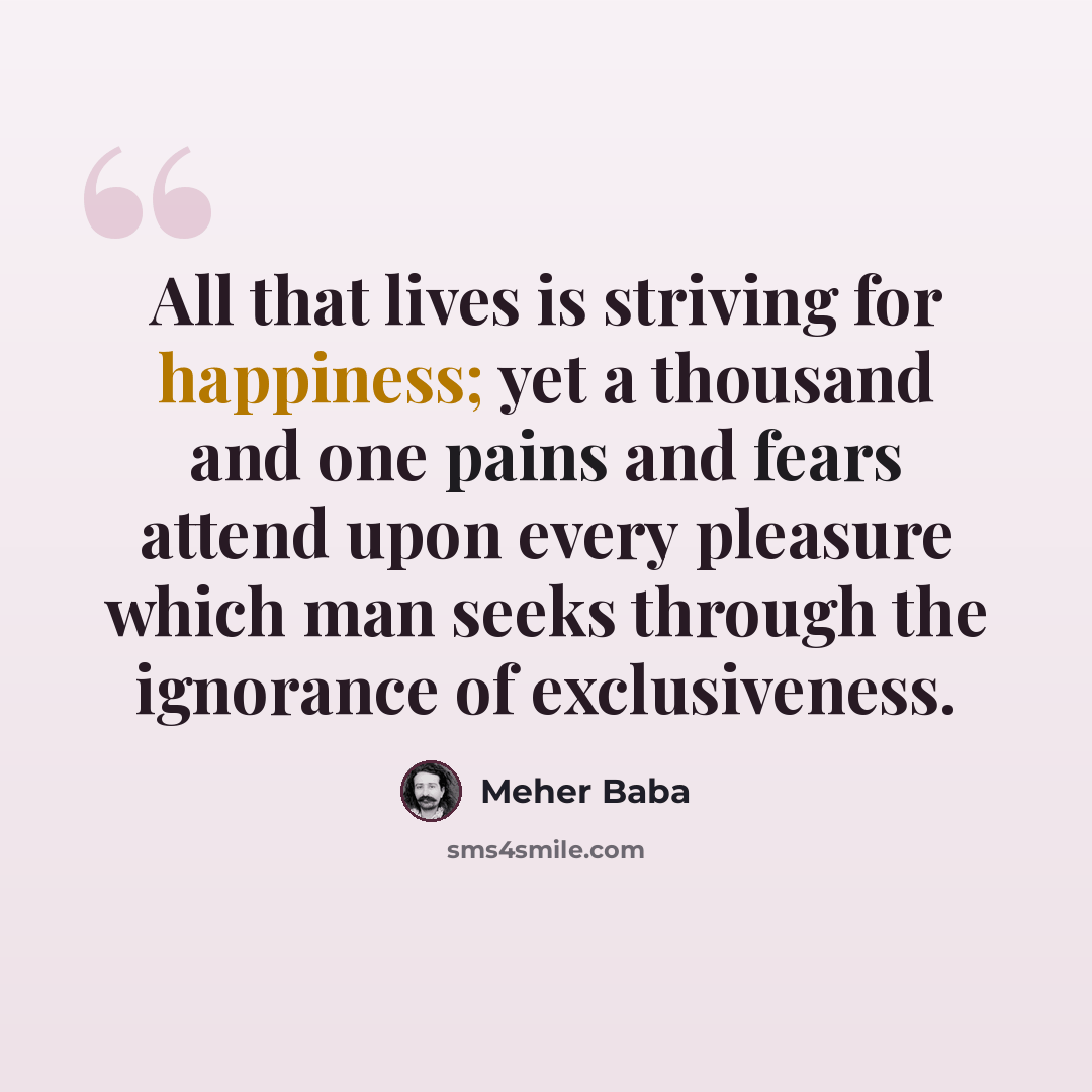 “All that lives is striving for happiness; yet a thousand and one pains and fears attend upon every pleasure which man seeks through the ignorance of exclusiveness.” quote by Meher Baba
