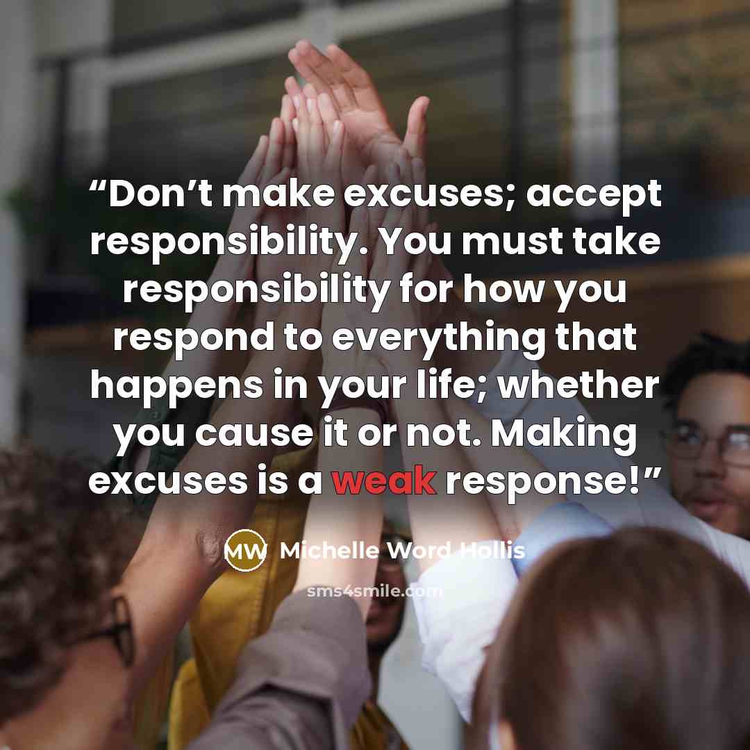 “Don’t make excuses; accept responsibility. You must take responsibility for how you respond to everything that happens in your life; whether you cause it or not. Making excuses is a weak response!” quote by Michelle Word Hollis