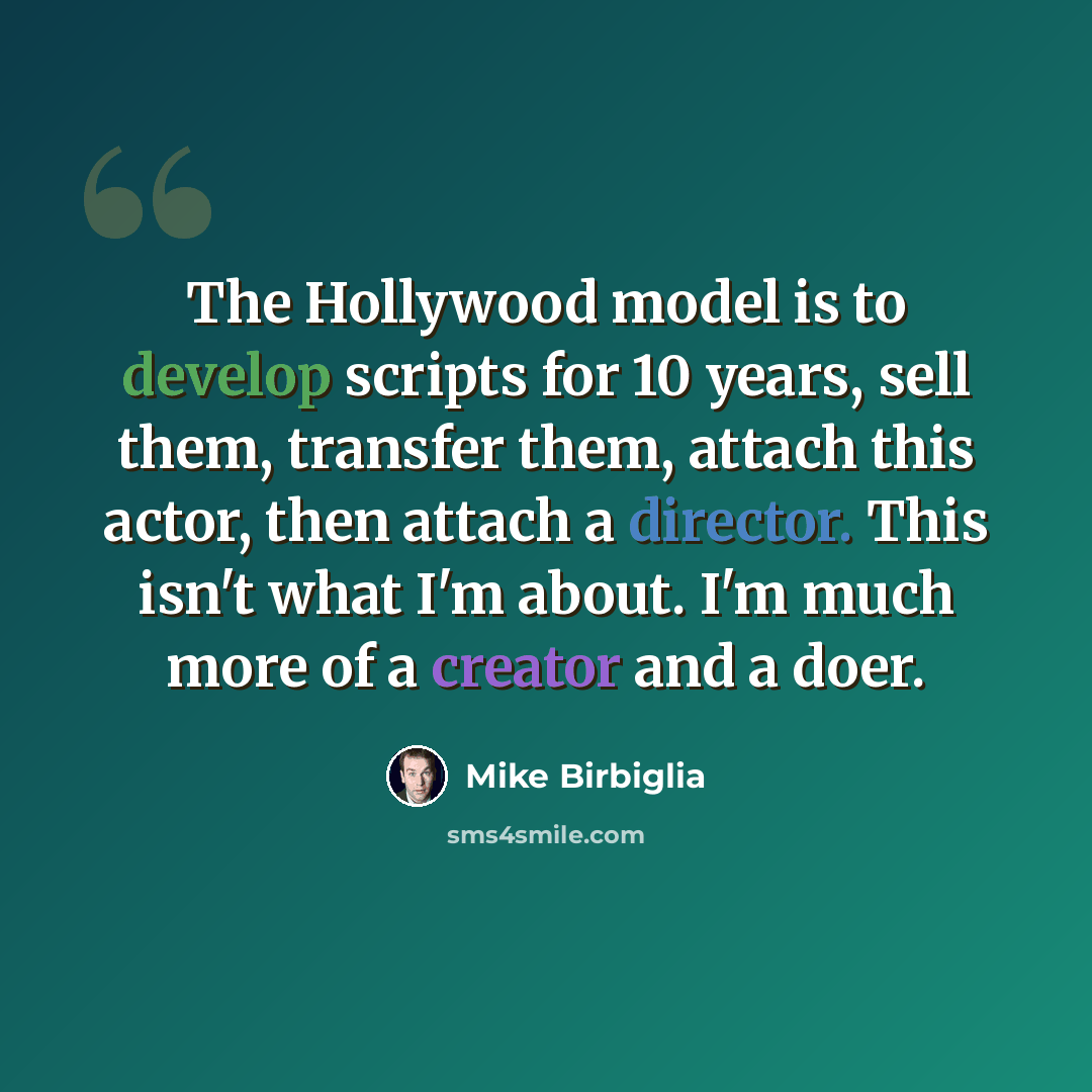 “The Hollywood model is to develop scripts for 10 years, sell them, transfer them, attach this actor, then attach a director. This isn't what I'm about. I'm much more of a creator and a doer.” quote by Mike Birbiglia