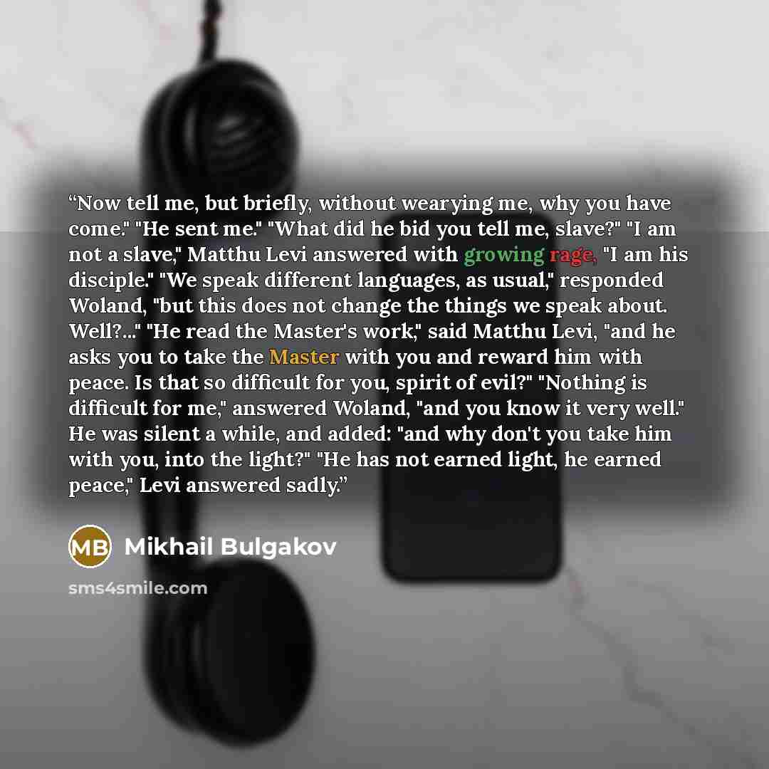 “Now tell me, but briefly, without wearying me, why you have come." "He sent me." "What did he bid you tell me, slave?" "I am not a slave," Matthu Levi answered with growing rage, "I am his disciple." "We speak different languages, as usual," responded Woland, "but this does not change the things…” quote by Mikhail Bulgakov