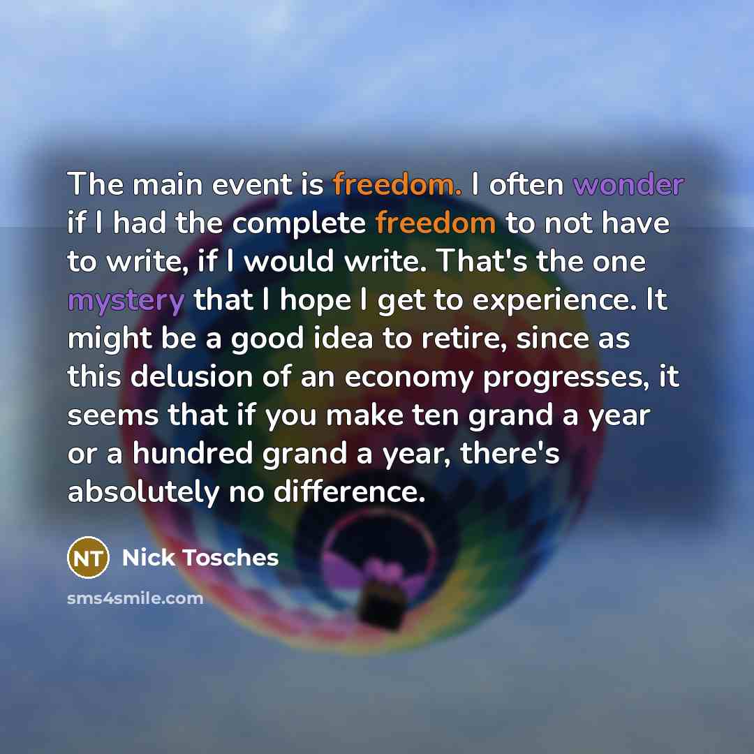 “The main event is freedom. I often wonder if I had the complete freedom to not have to write, if I would write. That's the one mystery that I hope I get to experience. It might be a good idea to retire, since as this delusion of an economy progresses, it seems that if you make ten grand a year or…” quote by Nick Tosches